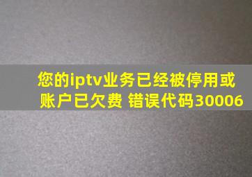 您的iptv业务已经被停用或账户已欠费 错误代码30006